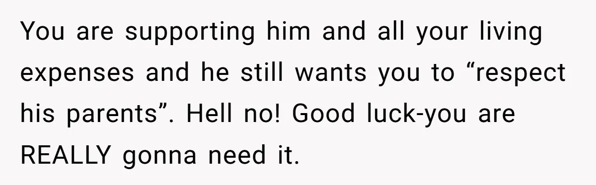 You are supporting him and all your living expenses and he still wants you to “respect his parents”. Hell no! Good luck-you are REALLY gonna need it.