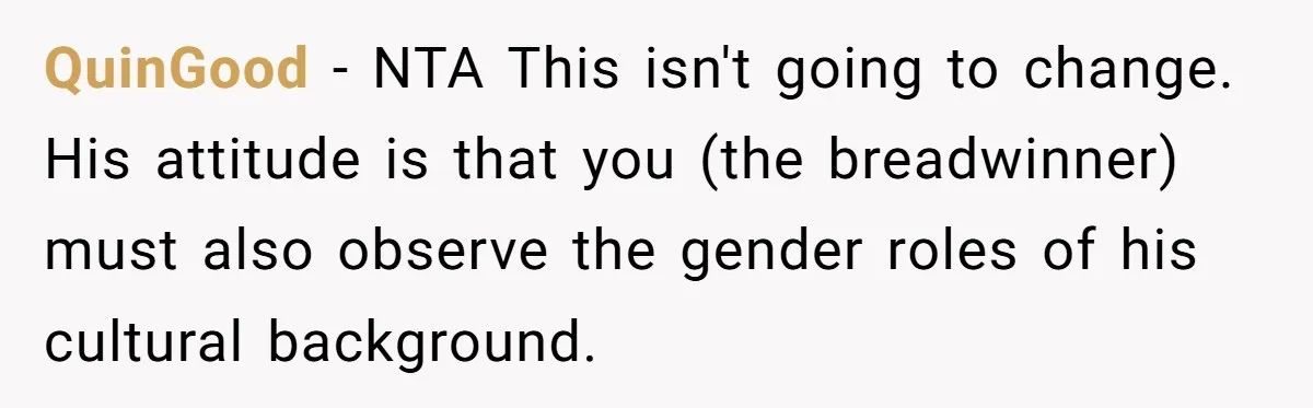QuinGood − NTA This isn't going to change. His attitude is that you (the breadwinner) must also observe the gender roles of his cultural background.