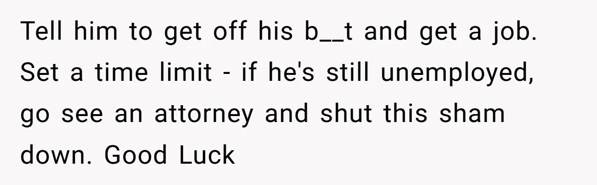 Tell him to get off his b__t and get a job. Set a time limit - if he's still unemployed, go see an attorney and shut this sham down. Good...