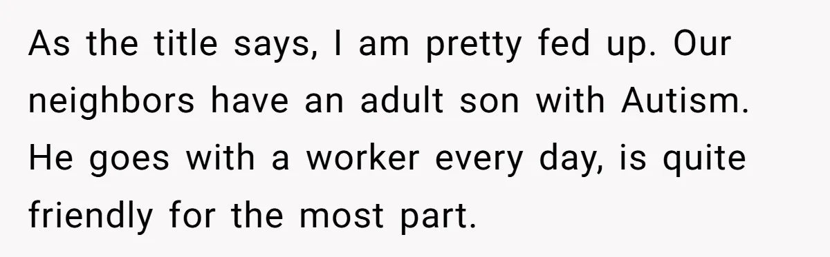 As the title says, I am pretty fed up. Our neighbors have an adult son with Autism. He goes with a worker every day, is quite friendly for the most...