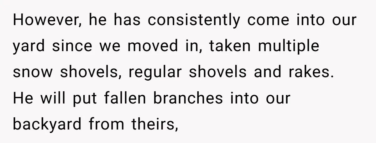 However, he has consistently come into our yard since we moved in, taken multiple snow shovels, regular shovels and rakes. He will put fallen branches into our backyard from theirs,