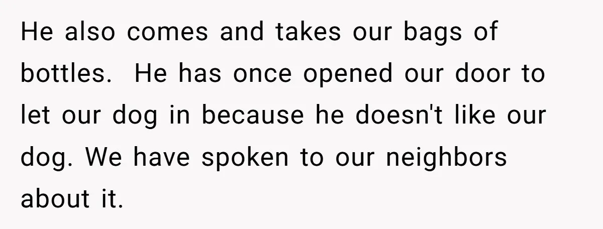 He also comes and takes our bags of bottles. He has once opened our door to let our dog in because he doesn't like our dog. We have spoken to...