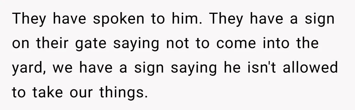 They have spoken to him. They have a sign on their gate saying not to come into the yard, we have a sign saying he isn't allowed to take our...