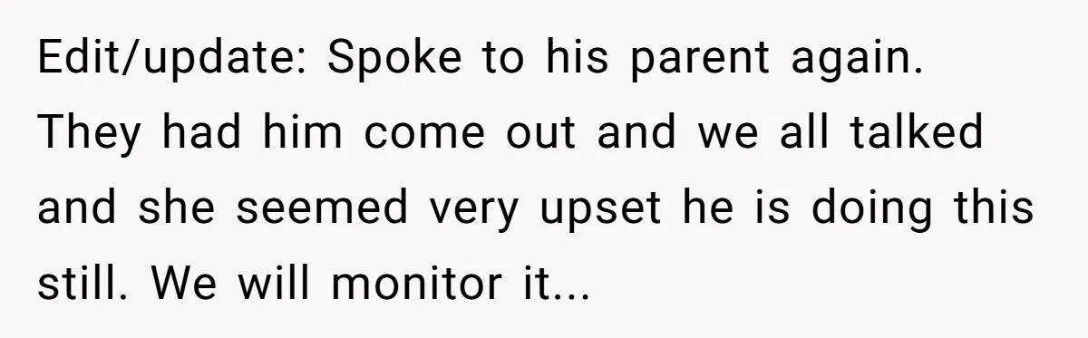 Edit/update: Spoke to his parent again. They had him come out and we all talked and she seemed very upset he is doing this still. We will monitor it...