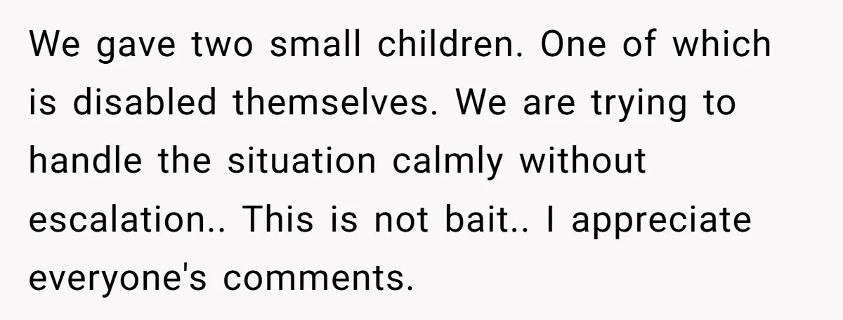 We gave two small children. One of which is disabled themselves. We are trying to handle the situation calmly without escalation.. This is not bait.. I appreciate everyone's comments.