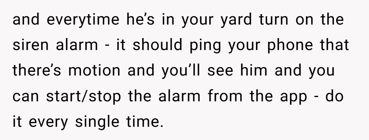 and everytime he’s in your yard turn on the siren alarm - it should ping your phone that there’s motion and you’ll see him and you can start/stop the alarm...