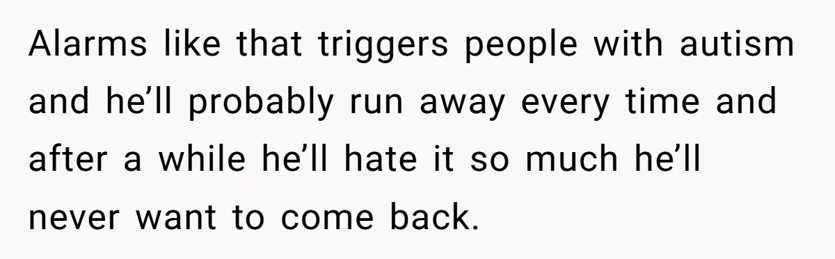 Alarms like that triggers people with autism and he’ll probably run away every time and after a while he’ll hate it so much he’ll never want to come back.