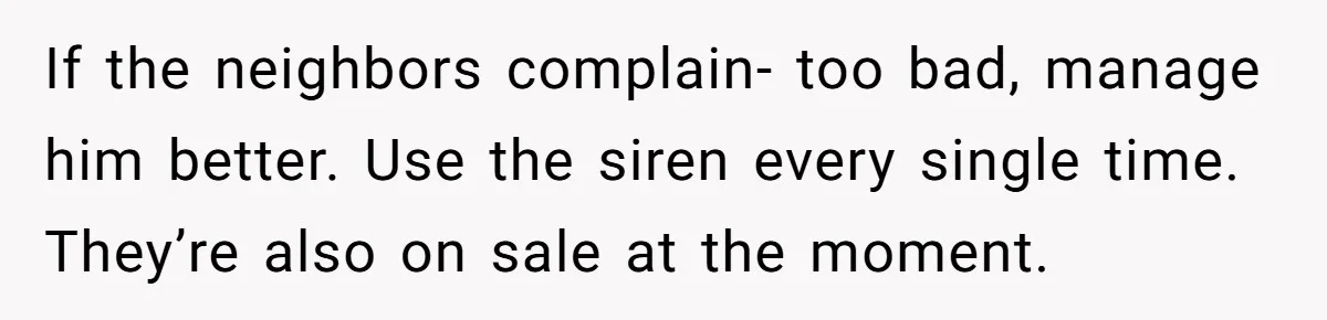 If the neighbors complain- too bad, manage him better. Use the siren every single time.  They’re also on sale at the moment.