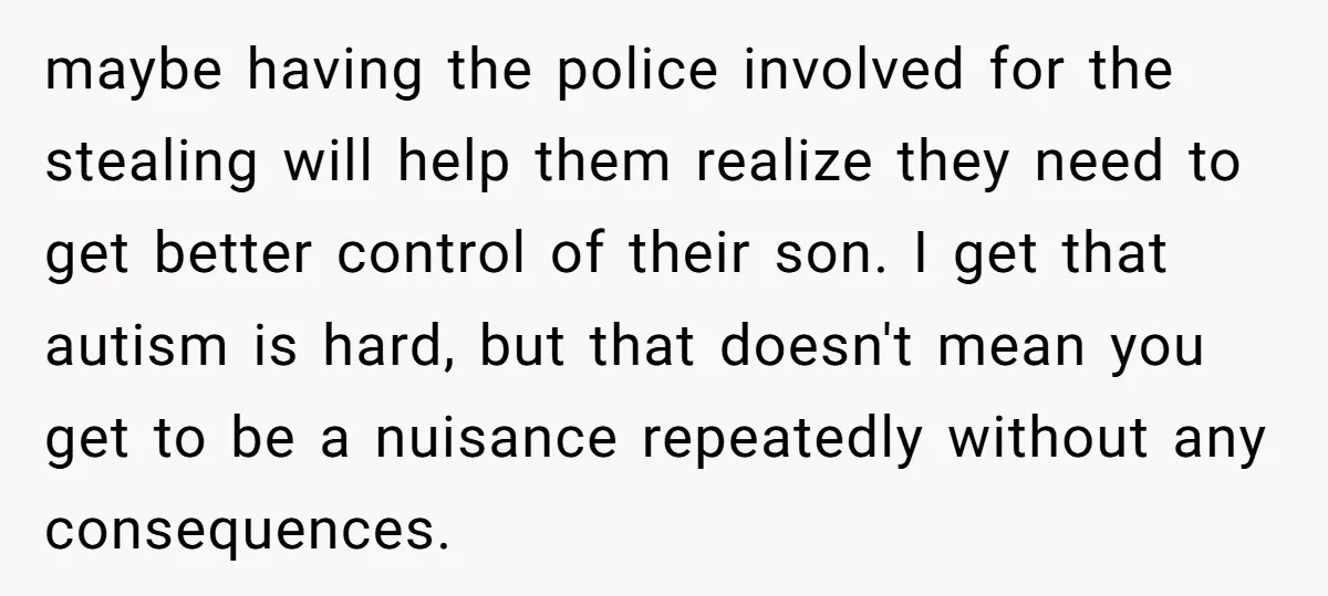 maybe having the police involved for the stealing will help them realize they need to get better control of their son. I get that autism is hard, but that doesn't...