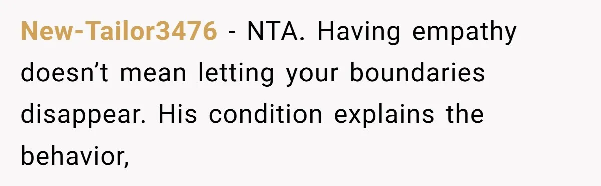 New-Tailor3476 − NTA. Having empathy doesn’t mean letting your boundaries disappear. His condition explains the behavior,