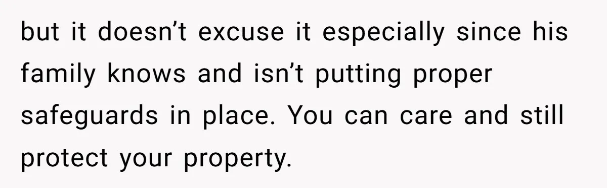 but it doesn’t excuse it especially since his family knows and isn’t putting proper safeguards in place. You can care and still protect your property.