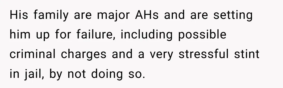 His family are major AHs and are setting him up for failure, including possible criminal charges and a very stressful stint in jail, by not doing so.