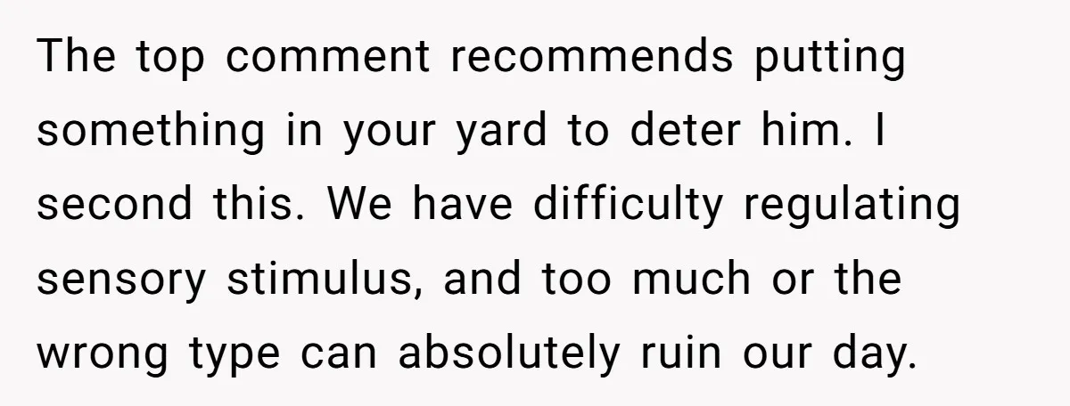 The top comment recommends putting something in your yard to deter him. I second this. We have difficulty regulating sensory stimulus, and too much or the wrong type can absolutely...