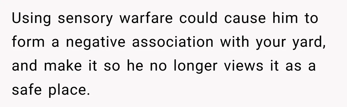 Using sensory warfare could cause him to form a negative association with your yard, and make it so he no longer views it as a safe place.