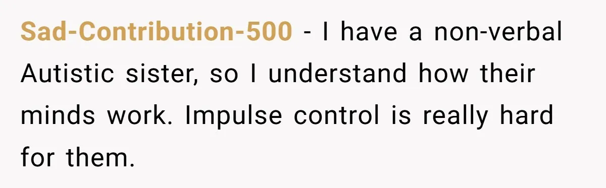 Sad-Contribution-500 − I have a non-verbal Autistic sister, so I understand how their minds work. Impulse control is really hard for them.
