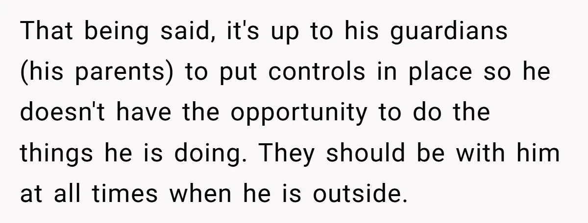 That being said, it's up to his guardians (his parents) to put controls in place so he doesn't have the opportunity to do the things he is doing. They should...