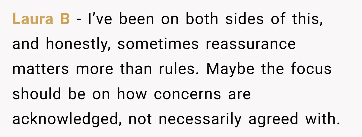 Laura B - I’ve been on both sides of this, and honestly, sometimes reassurance matters more than rules. Maybe the focus should be on how concerns are acknowledged, not necessarily...