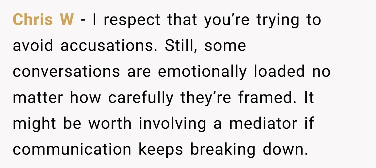 Chris W - I respect that you’re trying to avoid accusations. Still, some conversations are emotionally loaded no matter how carefully they’re framed. It might be worth involving a mediator...
