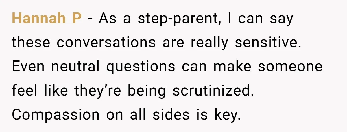 Hannah P - As a step-parent, I can say these conversations are really sensitive. Even neutral questions can make someone feel like they’re being scrutinized. Compassion on all sides is...