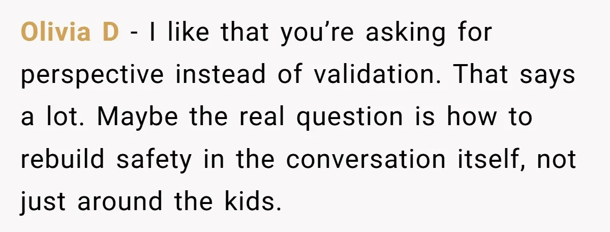 Olivia D - I like that you’re asking for perspective instead of validation. That says a lot. Maybe the real question is how to rebuild safety in the conversation itself,...
