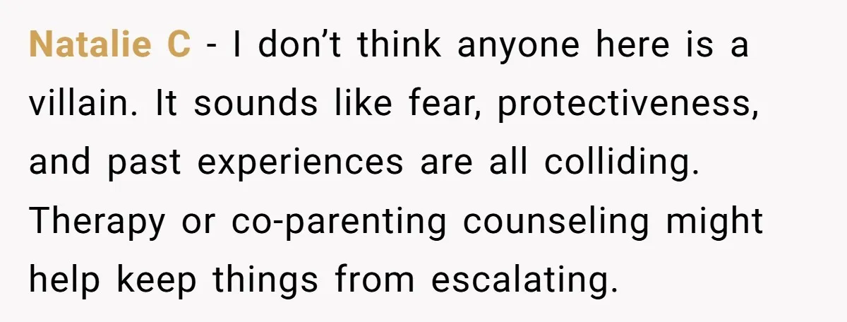 Natalie C - I don’t think anyone here is a villain. It sounds like fear, protectiveness, and past experiences are all colliding. Therapy or co-parenting counseling might help keep things...