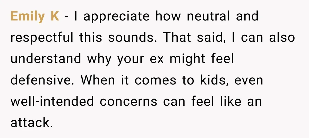 Emily K - I appreciate how neutral and respectful this sounds. That said, I can also understand why your ex might feel defensive. When it comes to kids, even well-intended...