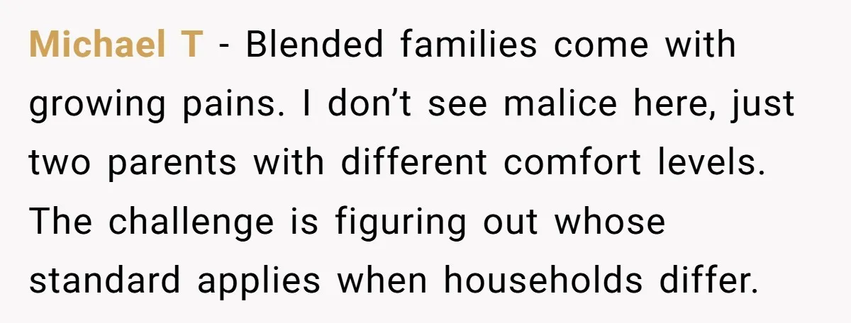 Michael T - Blended families come with growing pains. I don’t see malice here, just two parents with different comfort levels. The challenge is figuring out whose standard applies when...