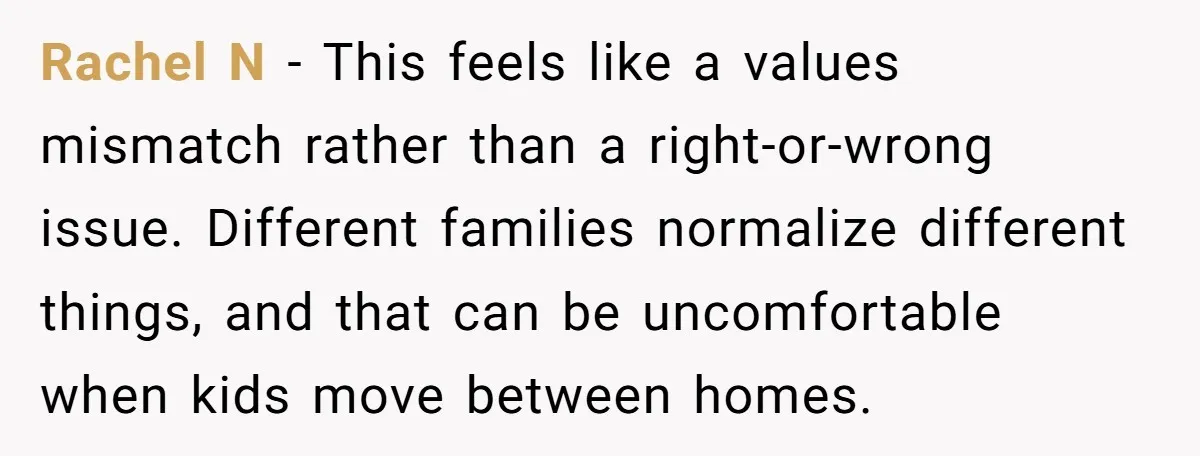 Rachel N - This feels like a values mismatch rather than a right-or-wrong issue. Different families normalize different things, and that can be uncomfortable when kids move between homes.