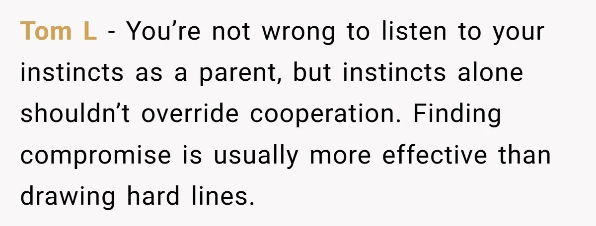Tom L - You’re not wrong to listen to your instincts as a parent, but instincts alone shouldn’t override cooperation. Finding compromise is usually more effective than drawing hard lines.