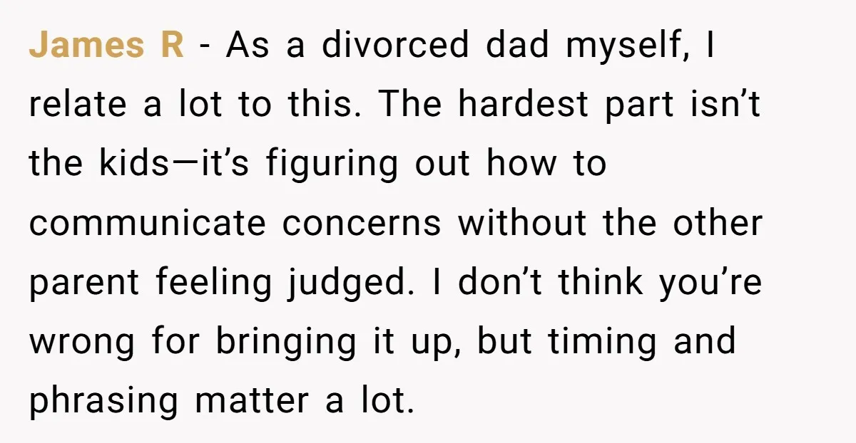James R - As a divorced dad myself, I relate a lot to this. The hardest part isn’t the kids—it’s figuring out how to communicate concerns without the other parent...