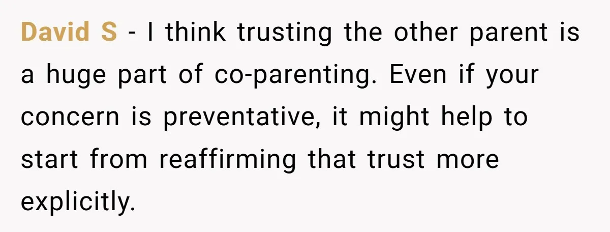 David S - I think trusting the other parent is a huge part of co-parenting. Even if your concern is preventative, it might help to start from reaffirming that trust...