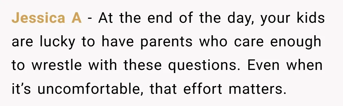Jessica A - At the end of the day, your kids are lucky to have parents who care enough to wrestle with these questions. Even when it’s uncomfortable, that effort...