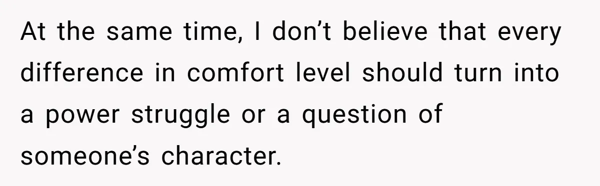 At the same time, I don’t believe that every difference in comfort level should turn into a power struggle or a question of someone’s character.