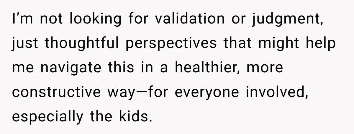I’m not looking for validation or judgment, just thoughtful perspectives that might help me navigate this in a healthier, more constructive way—for everyone involved, especially the kids.