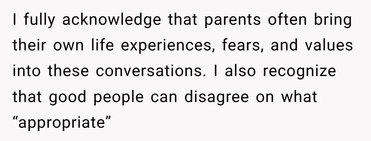 I fully acknowledge that parents often bring their own life experiences, fears, and values into these conversations. I also recognize that good people can disagree on what “appropriate”