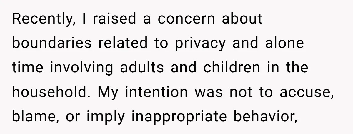 Recently, I raised a concern about boundaries related to privacy and alone time involving adults and children in the household. My intention was not to accuse, blame, or imply inappropriate...
