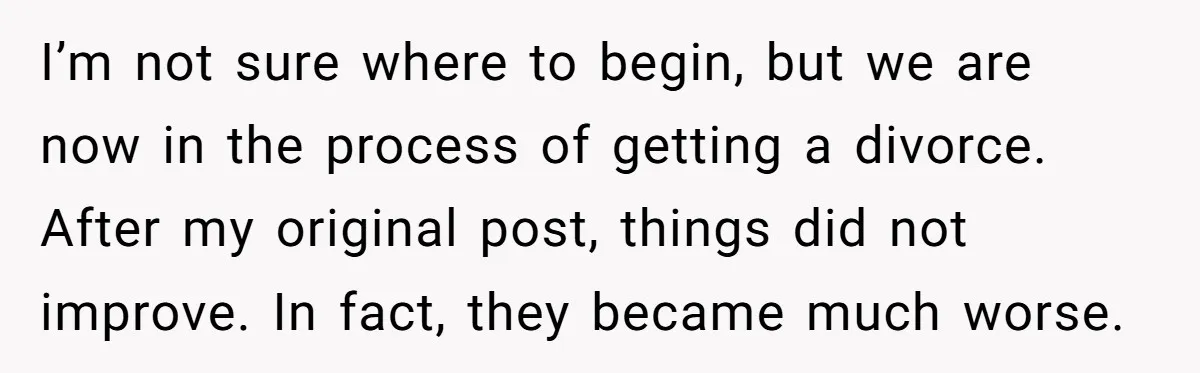 I’m not sure where to begin, but we are now in the process of getting a divorce. After my original post, things did not improve. In fact, they became much...