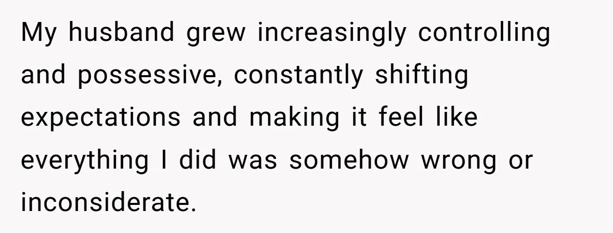My husband grew increasingly controlling and possessive, constantly shifting expectations and making it feel like everything I did was somehow wrong or inconsiderate.