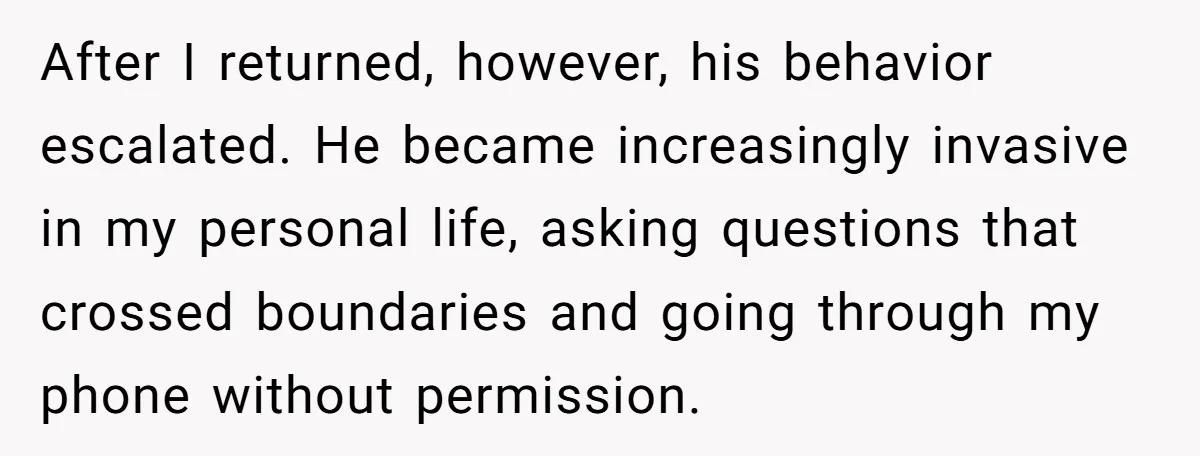 After I returned, however, his behavior escalated. He became increasingly invasive in my personal life, asking questions that crossed boundaries and going through my phone without permission.