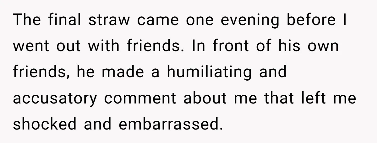 The final straw came one evening before I went out with friends. In front of his own friends, he made a humiliating and accusatory comment about me that left me...