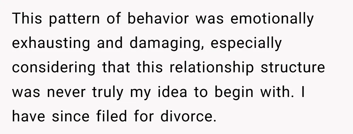 This pattern of behavior was emotionally exhausting and damaging, especially considering that this relationship structure was never truly my idea to begin with. I have since filed for divorce.