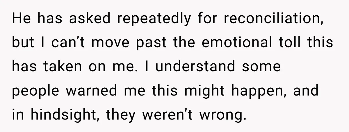 He has asked repeatedly for reconciliation, but I can’t move past the emotional toll this has taken on me. I understand some people warned me this might happen, and in...