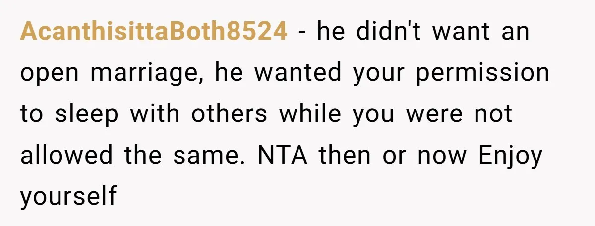 AcanthisittaBoth8524 − he didn't want an open marriage, he wanted your permission to sleep with others while you were not allowed the same. NTA then or now Enjoy yourself