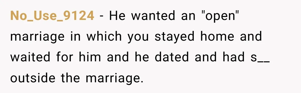 No_Use_9124 − He wanted an "open" marriage in which you stayed home and waited for him and he dated and had s__ outside the marriage.