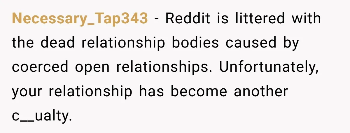 Necessary_Tap343 − Reddit is littered with the dead relationship bodies caused by coerced open relationships. Unfortunately, your relationship has become another c__ualty.