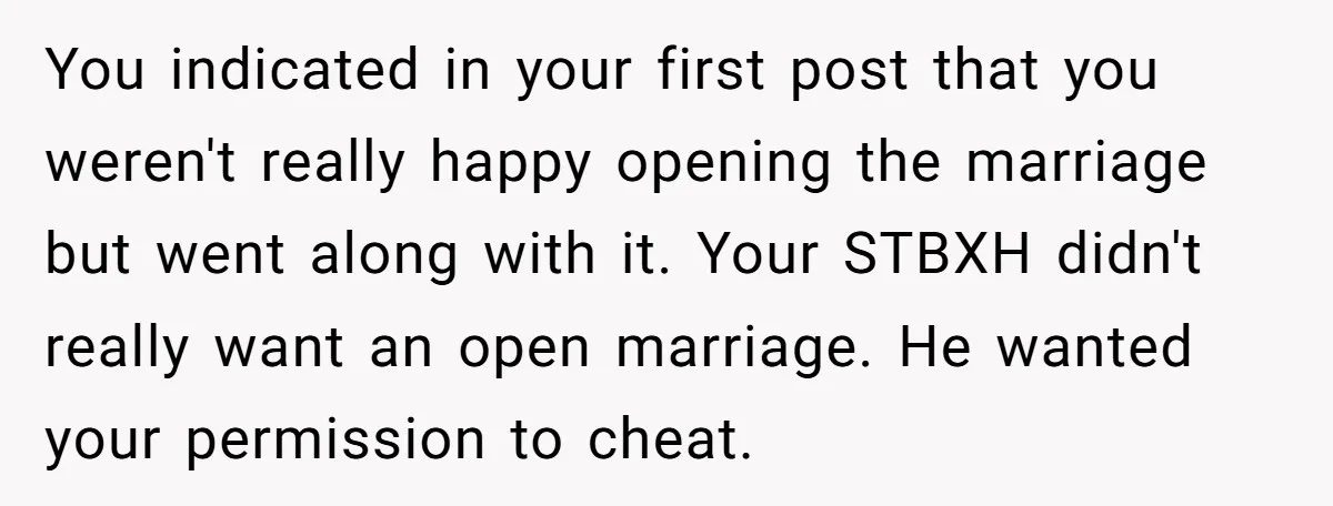 You indicated in your first post that you weren't really happy opening the marriage but went along with it. Your STBXH didn't really want an open marriage. He wanted your...