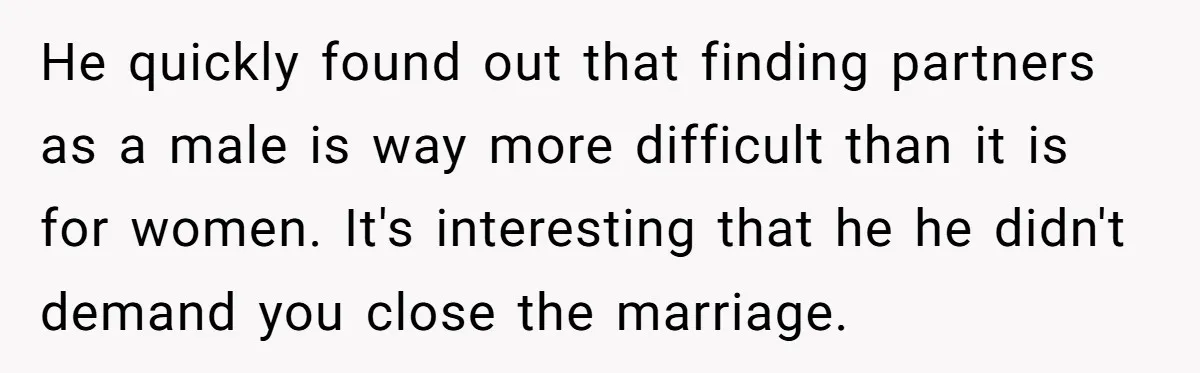 He quickly found out that finding partners as a male is way more difficult than it is for women. It's interesting that he he didn't demand you close the marriage.