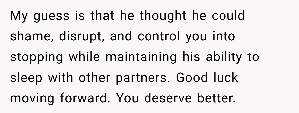 My guess is that he thought he could shame, disrupt, and control you into stopping while maintaining his ability to sleep with other partners. Good luck moving forward. You deserve...