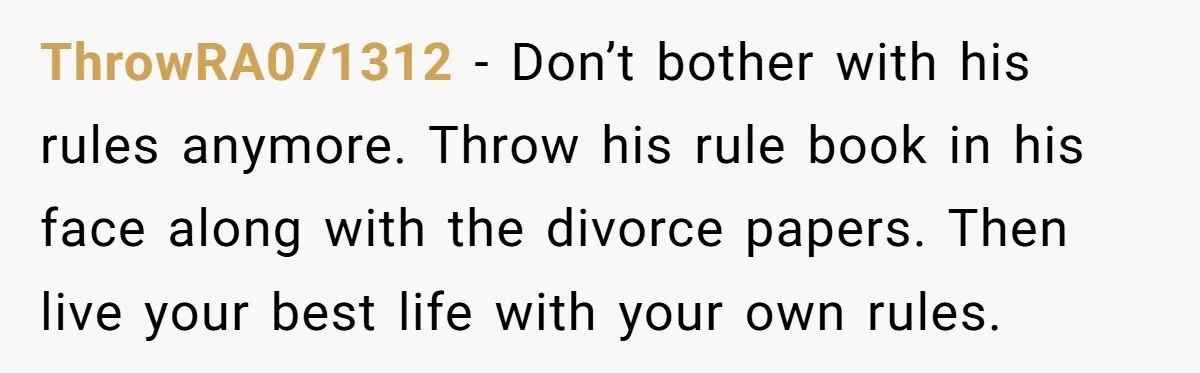 ThrowRA071312 − Don’t bother with his rules anymore. Throw his rule book in his face along with the divorce papers. Then live your best life with your own rules.