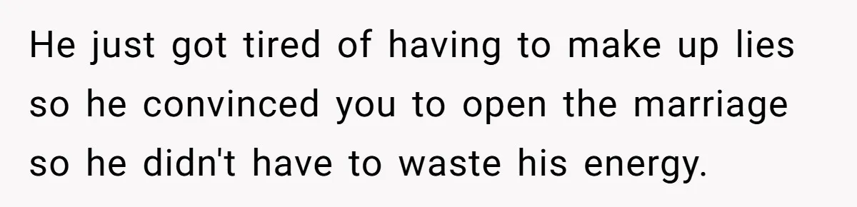He just got tired of having to make up lies so he convinced you to open the marriage so he didn't have to waste his energy.